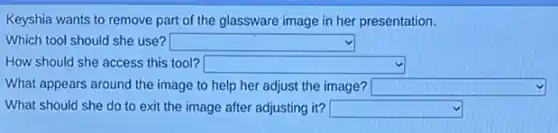 Keyshia wants to remove part of the glassware image in her presentation.
Which tool should she use? square 
How should she access this tool? square 
What appears around the image to help her adjust the image? square 
What should she do to exit the image after adjusting it? square