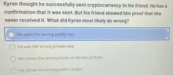 Kyron thought he successfully sent cryptocurrency to his friend. He has a
confirmation that it was sent.But his friend showed him proof that she
never received it. What did Kyron most likely do wrong?
He used the wrong public key.
He use the wrong private key.
He chose the wrong block on the blockchain.
He chose the wrong public ledger.