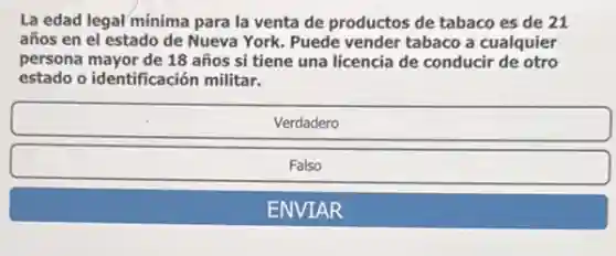 La edad legal minima para la venta de productos de tabaco es de 21
años en el estado de Nueva York. Puede vender tabaco a cualquier
persona mayor de 18 años si tiene una licencia de conducir de otro
estado o identificación militar.


Verdadero 

Falso 

ENVIAR