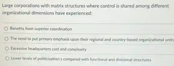 Large corporations with matrix structures where control is shared among different
organizational dimensions have experienced:
Benefits from superior coordination
The need to put primary emphasis upon their regional and country-based organizational units
Excessive headquarters cost and complexity
Lower levels of politicization s compared with functional and divisional structures