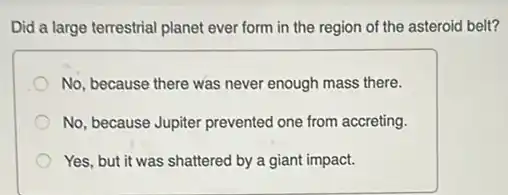 Did a large terrestrial planet ever form in the region of the asteroid belt?
No, because there was never enough mass there.
No, because Jupiter prevented one from accreting.
Yes, but it was shattered by a giant impact.