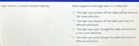 Light strikes a smooth wooden tabletop.
What happens to the light after it is reflected?
The light rays bounce off the table and all move in
the same direction.
The light rays bounce off the table and move in
different directions.
The light rays pass through the table and all move
in the same direction.
The light rays pass through the table and move in
different directions.
