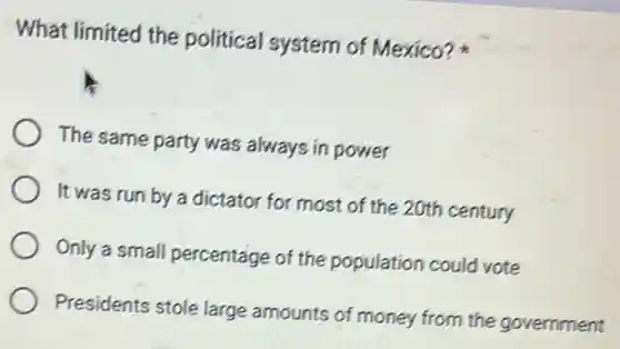 What limited the political system of Mexico?
The same party was always in power
It was run by a dictator for most of the 20th century
Only a small percentage of the population could vote
Presidents stole large amounts of money from the government