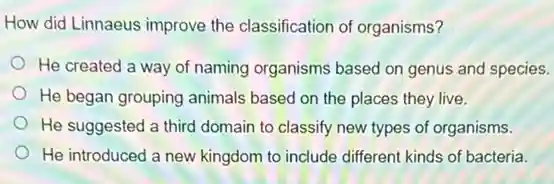 How did Linnaeus improve the classification of organisms?
He created a way of naming organisms based on genus and species.
He began grouping animals based on the places they live.
He suggested a third domain to classify new types of organisms.
He introduced a new kingdom to include different kinds of bacteria.