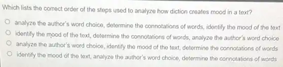 Which lists the correct order of the steps used to analyze how diction creates mood in a text?
analyze the author's word choice, determine the connotations of words, identify the mood of the text
identify the mood of the text, determine the connotations of words, analyze the author's word choice
analyze the author's word choice, identify the mood of the text, determine the connotations of words
identify the mood of the text, analyze the author's word choice, determine the connotations of words
