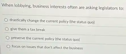 When lobbying, business interests often are asking legislators to:
drastically change the current policy (the status quo)
give them a tax break
preserve the current policy (the status quo)
focus on issues that don't affect the business