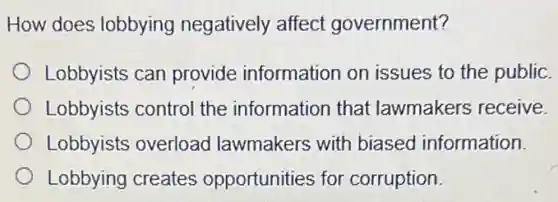 How does lobbying negatively affect government?
Lobbyists can provide information on issues to the public.
Lobbyists control the information that lawmakers receive.
Lobbyists overload lawmakers with biased information.
Lobbying creates opportunities for corruption.