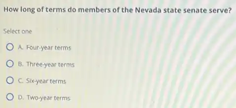 How long of terms do members of the Nevada state senate serve?
Select one
A. Four-year terms
B. Three-year terms
C. Six-year terms
D. Two-year terms