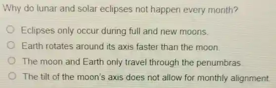Why do lunar and solar eclipses not happen every month?
Eclipses only occur during full and new moons.
Earth rotates around its axis faster than the moon.
The moon and Earth only travel through the penumbras
The tilt of the moon's axis does not allow for monthly alignment.