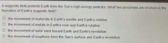 A magnetic field protects Earth from the Sun's high-energy particles. What two processes are involved in the
formation of Earth's magnetic field?
the movement of materials in Earth's mantle and Earth's rotation
the movement of metals in Earth's core and Earth's rotation
the movement of solar wind toward Earth and Earth's revolution
the movement of eruptions from the Sun's surface and Earth's revolution