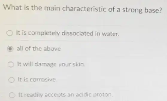 What is the main characteristic of a strong base?
It is completely dissociated in water.
C all of the above
It will damage your skin.
It is corrosive.
It readily accepts an acidic proton.