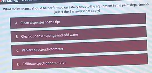 What maintenance should be performed on a daily basis to the equipment in the paint department?
(select the 3 answers that apply)
A. Clean dispenser nozzle tips
B. Clean dispenser sponge and add water
C. Replace spectrophotometer
D. Calibrate spectrophotometer