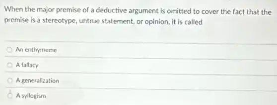 When the major premise of a deductive argument is omitted to cover the fact that the
premise is a stereotype untrue statement, or opinion, it is called
An enthymeme
A fallacy
A generalization
A syllogism