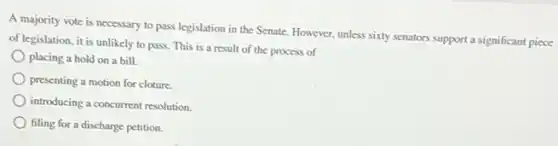 A majority vote is necessary to pass legislation in the Senate. However.unless sixty senators support a significant piece
of legislation, it is unlikely to pass. This is a result of the process of
placing a hold on a bill.
presenting a motion for cloture.
introducing a concurrent resolution
filing for a discharge petition.