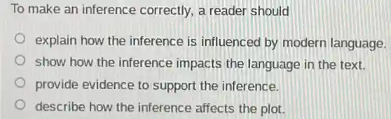 To make an inference correctly, a reader should
explain how the inference is influenced by modern language.
show how the inference impacts the language in the text.
provide evidence to support the inference.
describe how the inference affects the plot.