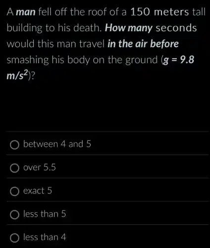 A man fell I off the roof of a 150 meters tall
building to his death. How many seconds
would d this man travel in the air before
smashing his body on ) the ground (g=9.8
m/s^2
between 4 and 5
exact 5
less than 5
less than 4