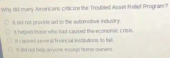 Why did many Americans criticize the Troubled Asset Relief Program?
It did not provide aid to the automotive industry.
It helped those who had caused the economic crisis.
It caused several financial institutions to fail.
It did not help anyone except home owners.