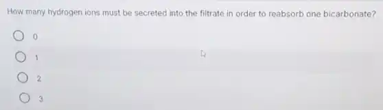 How many hydrogen ions must be secreted into the filtrate in order to reabsorb one bicarbonate?
0
1
2
3