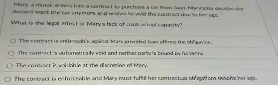 Mary, a minor, enters into a contract to purchase a car from Juan. Mary later decides she
doesn't want the car anymore and wishes to void the contract due to her age.
What is the legal effect of Mary's lack of contractual capacity?
The contract is enforceable against Mary provided Juan affirms the obligation.
The contract is automatically void and neither party is bound by its terms.
) The contract is voidable at the discretion of Mary.
The contract is enforceable and Mary must fulfill her contractual obligations despite her age.