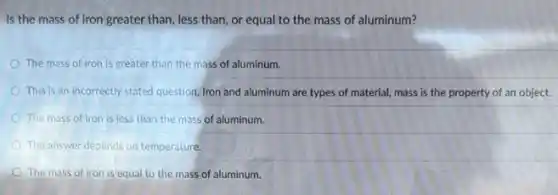 Is the mass of iron greater than, less than, or equal to the mass of aluminum?
The mass of iron is greater than the mass of aluminum.
This is an incorrectly stated question. Iron and aluminum are types of material, mass is the property of an object.
The mass of iron is less than the mass of aluminum.
The answer depends on temperature.
The mass of iron is equal to the mass of aluminum.