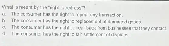 What is meant by the "right to redress "?
a. The consumer has the right to repeat any transaction.
b. The consumer has the right to replacement of damaged goods.
c. The consumer has the right to hear back from businesses that they contact.
d. The consumer has the right to fair settlement of disputes.
