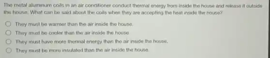 The metal aluminum coils in an air conditioner conduct thermal energy from inside the house and release it outside
the house. What can be said about the coils when they are accepting the heat inside the house?
They must be warmer than the air inside the house.
They must be cooler than the air inside the house.
They must have more thermal energy than the air inside the house.
They must be more insulated than the air inside the house.