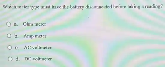 Which meter type must have the battery disconnected before taking a reading?
a. Ohm meter
b. Amp meter
c. AC voltmeter
d. DC voltmeter