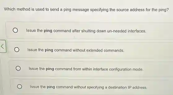 Which method is used to send a ping message specifying the source address for the ping?
Issue the ping command after shutting down un-needed interfaces.
Issue the ping command without extended commands.
Issue the ping command from within interface configuration mode.
Issue the ping command without specifying a destination IP address.