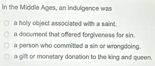 In the Middle Ages an indulgence was
a holy object associated with a saint.
a document, that offered forgiveness for sin.
a person who committed a sin or wrongdoing.
a gift or monetary donation to the king and queen.