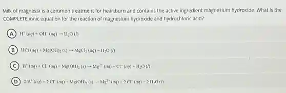Milk of magnesia is a common treatment for heartburn and contains the active ingredient magnesium hydroxide. What is the
COMPLETE ionic equation for the reaction of magnesium hydroxide and hydrochloric acid?
A H^+(aq)+OH^-(aq)arrow H_(2)O(l)
B HCl(aq)+Mg(OH)_(2)(s)arrow MgCl_(2)(aq)+H_(2)O(l)
C H^+(aq)+Cl^-(aq)+Mg(OH)_(2)(s)arrow Mg^2+(aq)+Cl^-(aq)+H_(2)O(l)
D 2H^+(aq)+2Cl^-(aq)+Mg(OH)_(2)(s)arrow Mg^2+(aq)+2Cl^-(aq)+2H_(2)O(l)