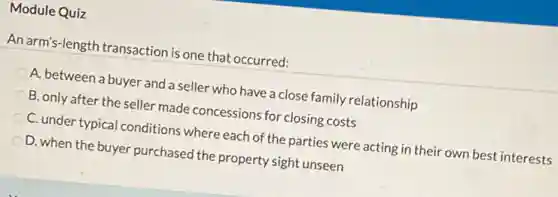 Module Quiz
An arm's-length transaction is one that occurred:
A. between a buyer and a seller who have a close family relationship
B. only after the seller made concessions for closing costs
C. under typical conditions where each of the parties were acting in their own best interests
D. when the buyer purchased the property sight unseen