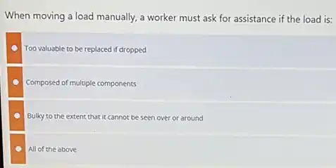 When moving a load manually a worker must ask for assistance if the load is:
Too valuable to be replaced if dropped
Composed of multiple components
Bulky to the extent that it cannot be seen over or around
All of the above