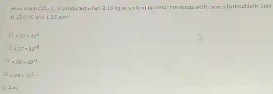 How much CO_(2)
(L) is produced when 2.10 kg of sodium bicarbonate reacts with excess hydrochloric acid
at 25.0^circ C and 1.23 atm?
4.17times 10^1
4.17times 10^-1
4.98times 10^-1
4.98times 10^2
3.50