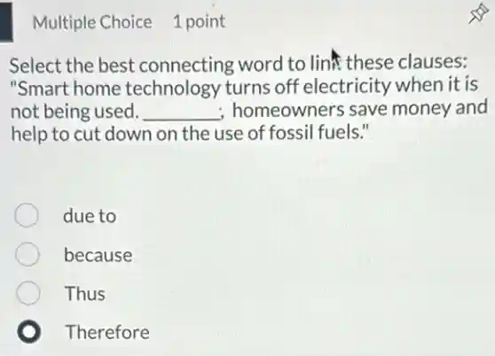 Multiple Choice 1 point
Select the best connecting word to line these clauses:
"Smart home technology turns off electricity when it is
not being used. __ ; homeowners save money and
help to cut down on the use of fossil fuels."
due to
because
Thus
Therefore