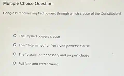 Multiple Choice Question
Congress receives implied powers through which clause of the Constitution?
The implied powers clause
The "determined" or "reserved powers" clause
The "elastic" or "necessary and proper" clause
Full faith and credit clause
