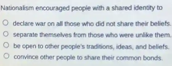 Nationalism encouraged people with a shared identity to
declare war on all those who did not share their beliefs.
separate themselves from those who were unlike them.
be open to other people's traditions ideas, and beliefs.
convince other people to share their common bonds.