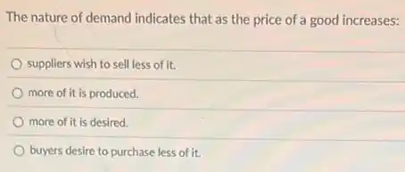 The nature of demand indicates that as the price of a good increases:
suppliers wish to sell less of it.
more of it is produced.
more of it is desired.
buyers desire to purchase less of it.