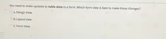 You need to make updates to table data in a form. Which form view is best to make these changes?
A. Design View
B. Layout view
C. Form View