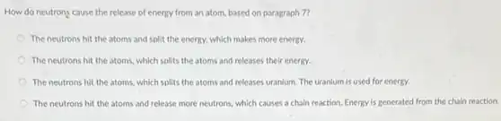 How do neutrons cause the release of energy from an atom, based on paragraph 7?
The neutrons hit the atoms and split the energy, which makes more energy.
The neutrons hit the atoms, which splits the atoms and releases their energy.
The neutrons hit the atoms, which splits the atoms and releases uranium The uranium is used for energy.
The neutrons hit the atoms and release more neutrons, which causes a chain reaction. Energy is generated from the chain reaction.