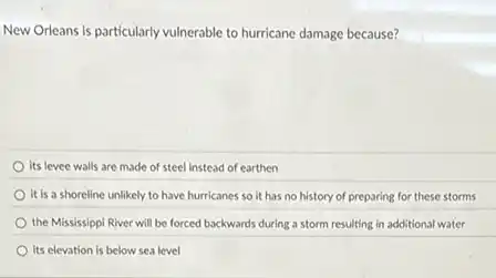 New Orleans is particularly vulnerable to hurricane damage because?
its levee walls are made of steel instead of earthen
it is a shoreline unlikely to have hurricanes so it has no history of preparing for these storms
the Mississippi River will be forced backwards during a storm resulting in additional water
its elevation is below sea level