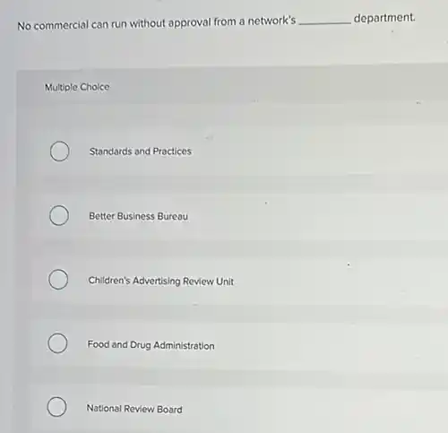 No commercial can run without approval from a network's __ department.
Multiple Choice
Standards and Practices
Better Business Bureau
Children's Advertising Review Unit
Food and Drug Administration
National Review Board