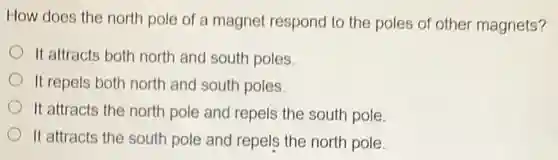 How does the north pole of a magnet respond to the poles of other magnets?
It attracts both north and south poles.
It repels both north and south poles.
It attracts the north pole and repels the south pole.
It attracts the south pole and repels the north pole.