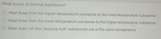 What occurs at thermal equilibrium?
Heat flows from the higher-temperature substance to the lower-temperature substance.
Heat flows from the lower-temperature substance to the higher-temperature substance.
Heat does not flow because both substances are at the same temperature.