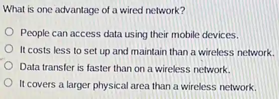 What is one advantage of a wired network?
People can access data using their mobile devices.
It costs less to set up and maintain than a wireless network.
Data transfer is faster than on a wireless network.
It covers a larger physical area than a wireless network.