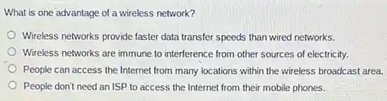 What is one advantage of a wireless network?
Wireless networks provide faster data transfer speeds than wired networks.
Wireless networks are immune to interference from other sources of electricity.
People can access the Internet from many locations within the wireless broadcast area.
People don't need an ISP to access the Internet from their mobile phones.