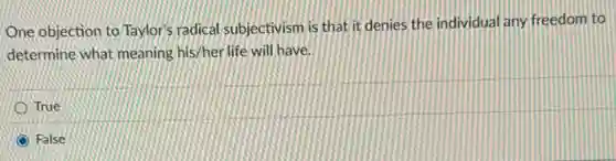 One objection to Taylor's radical subjectivism is that it denies the individual any freedom to
determine what meaning his/her life will have.
True
False