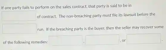 If one party fails to perform on the sales contract, that party is said to be in
square  of contract. The non-breaching party must file its lawsuit before the
square  run. If the breaching party is the buyer.then the seller may recover some
of the following remedies:
square  square  or
square