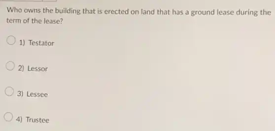 Who owns the building that is erected on land that has a ground lease during the
term of the lease?
1) Testator
2) Lessor
3) Lessee
4) Trustee
