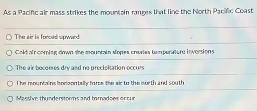As a Pacific air mass strikes the mountain ranges that line the North Pacific Coast
The air is forced upward
Cold air coming down the mountain slopes creates temperature inversions
The air becomes dry and no precipitation occurs
The mountains horizontally force the air to the north and south
Massive thunderstorms and tornadoes occur