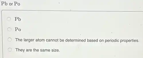 Pb or Po
Pb
Po
The larger atom cannot be determined based on periodic properties.
They are the same size.